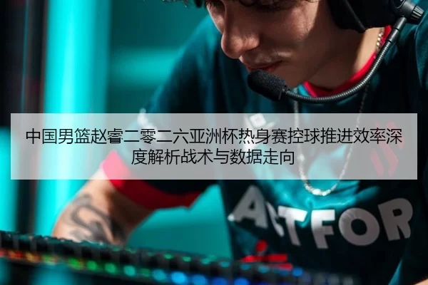 中国男篮赵睿二零二六亚洲杯热身赛控球推进效率深度解析战术与数据走向