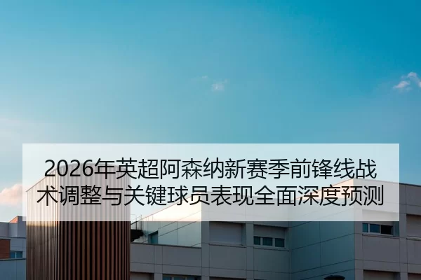 2026年英超阿森纳新赛季前锋线战术调整与关键球员表现全面深度预测