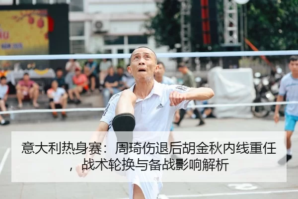 意大利热身赛：周琦伤退后胡金秋内线重任，战术轮换与备战影响解析
